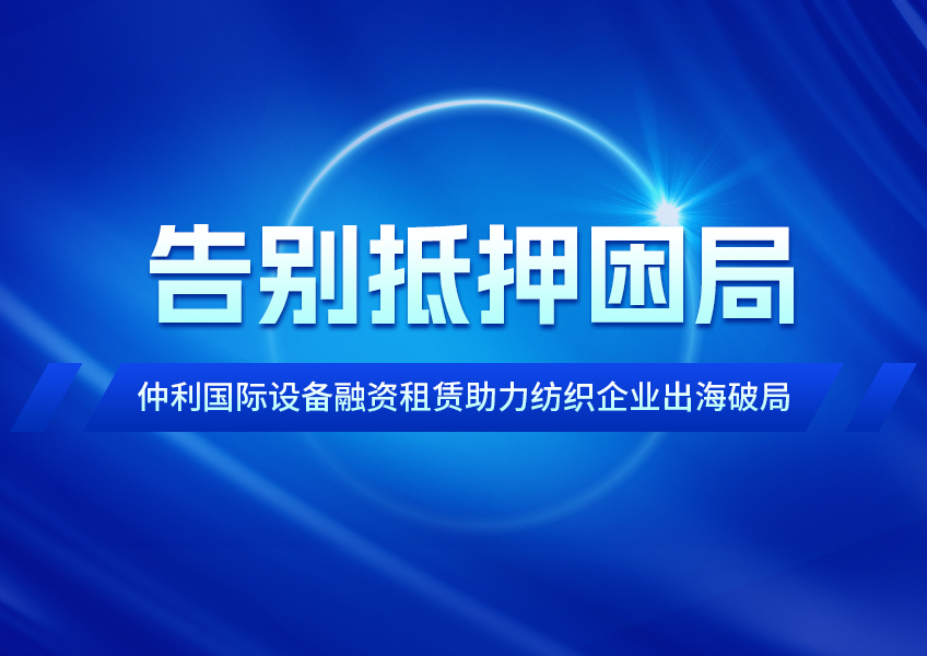 告别抵押困局，仲利国际设备融资租赁助力纺织企业出海破局
